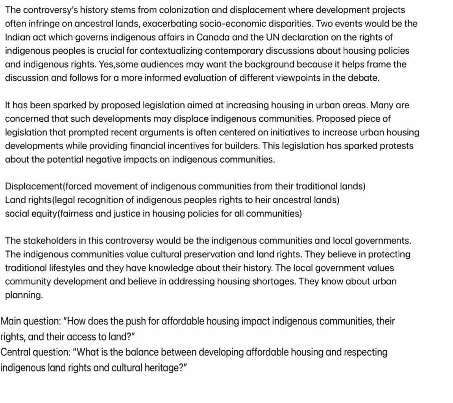 The controversy’s history stems from colonization and displacement where development projects 
often infringe on ancestral lands, exacerbating socio-economic disparities. Two events would be the 
Indian act which governs indigenous affairs in Canada and the UN declaration on the rights of 
indigenous peoples is crucial for contextualizing contemporary discussions about housing policies 
and indigenous rights. Yes,some audiences may want the background because it helps frame the 
discussion and follows for a more informed evaluation of different viewpoints in the debate. 
It has been sparked by proposed legislation aimed at increasing housing in urban areas. Many are 
concerned that such developments may displace indigenous communities. Proposed piece of 
legislation that prompted recent arguments is often centered on initiatives to increase urban housing 
developments while providing financial incentives for builders. This legislation has sparked protests 
about the potential negative impacts on indigenous communities. 
Displacement(forced movement of indigenous communities from their traditional lands) 
Land rights(legal recognition of indigenous peoples rights to heir ancestral lands) 
social equity(fairness and justice in housing policies for all communities) 
The stakeholders in this controversy would be the indigenous communities and local governments. 
The indigenous communities value cultural preservation and land rights. They believe in protecting 
traditional lifestyles and they have knowledge about their history. The local government values 
community development and believe in addressing housing shortages. They know about urban 
planning. 
Main question: “How does the push for affordable housing impact indigenous communities, their 
rights, and their access to land?" 
Central question: “What is the balance between developing affordable housing and respecting 
indigenous land rights and cultural heritage?”