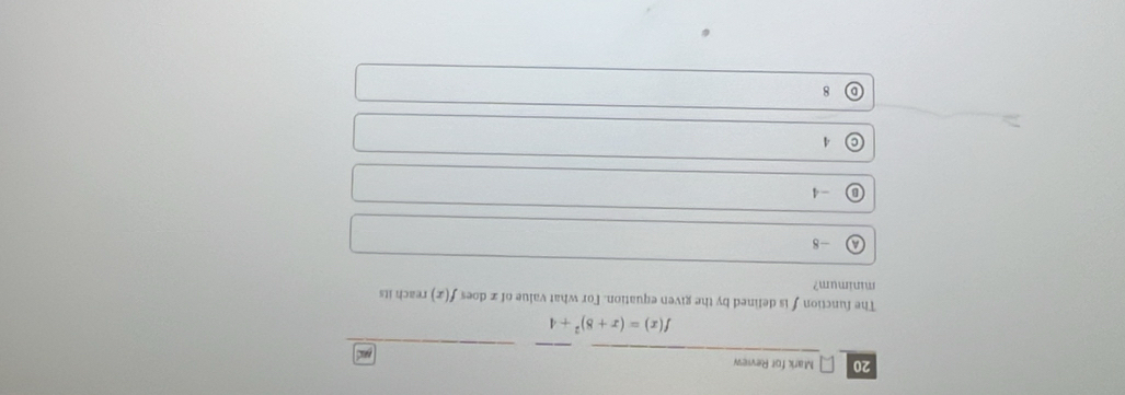 for Review
f(x)=(x+8)^2+4
The function f is defined by the given equation. For what value of x does f(x) reach its
minimum?
A -8
B -4
© 4
D 8