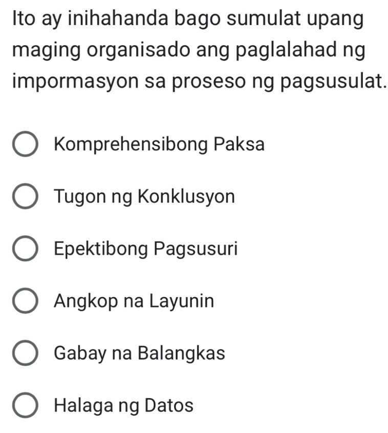 Ito ay inihahanda bago sumulat upang
maging organisado ang paglalahad ng
impormasyon sa proseso ng pagsusulat.
Komprehensibong Paksa
Tugon ng Konklusyon
Epektibong Pagsusuri
Angkop na Layunin
Gabay na Balangkas
Halaga ng Datos