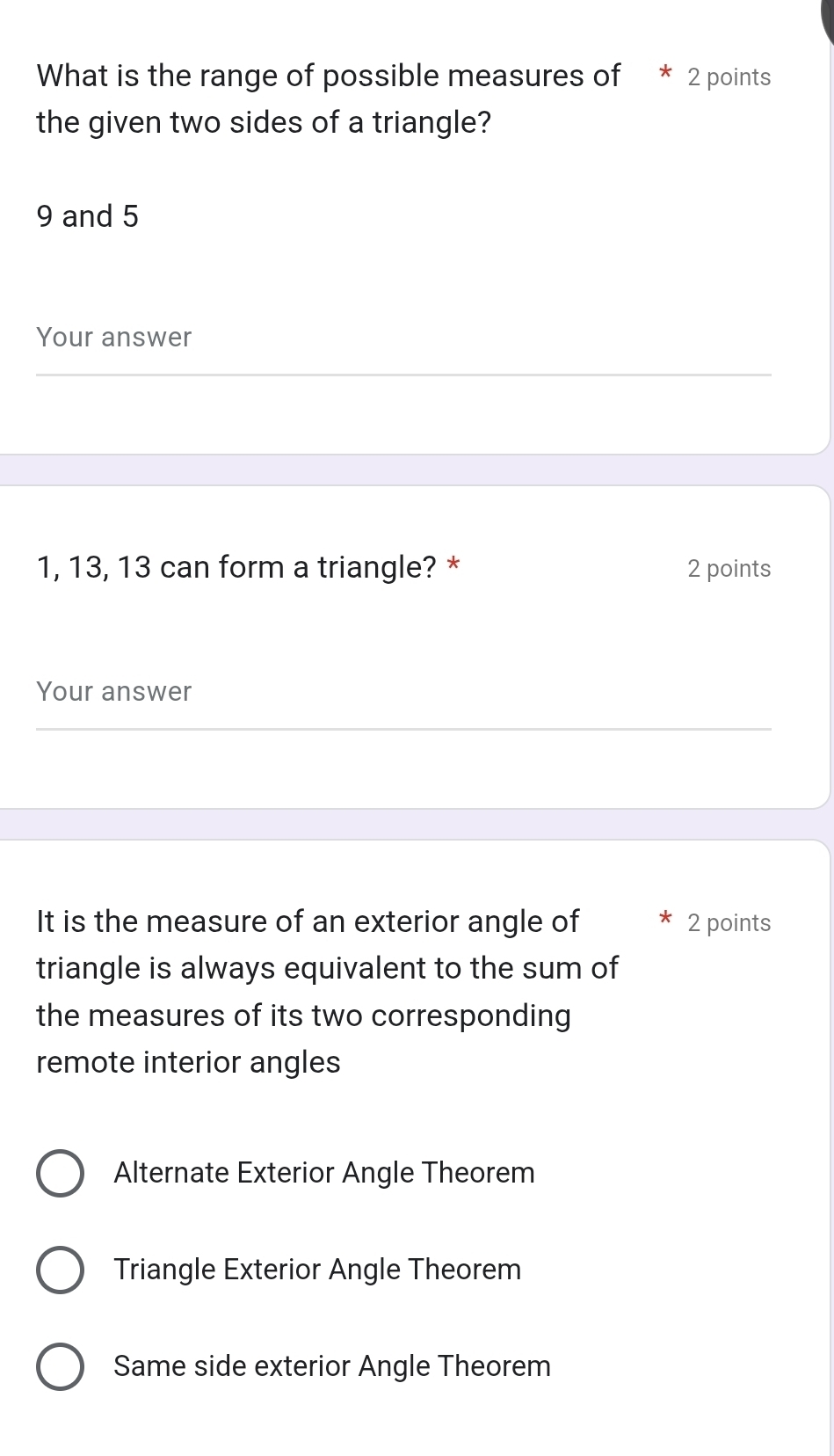 What is the range of possible measures of * 2 points
the given two sides of a triangle?
9 and 5
Your answer
1, 13, 13 can form a triangle? * 2 points
Your answer
It is the measure of an exterior angle of 2 points
triangle is always equivalent to the sum of
the measures of its two corresponding
remote interior angles
Alternate Exterior Angle Theorem
Triangle Exterior Angle Theorem
Same side exterior Angle Theorem