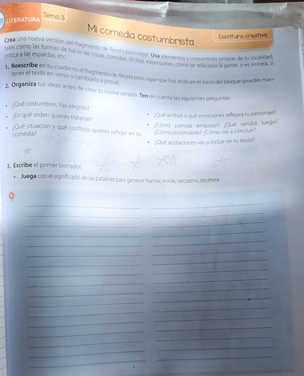 Tema 3 
LITERATURA 
Mi comedia costumbrista 
Escritura creativa 
Crea una nueva versión del fragmento de Receta para viajar. Usa elementos y costumbres propias de tu localidad 
critica a las espaldas, etc. 
tales como las formas de hacer las cosas, comidas, dichos, expresiones, cómo se relaciona la gente, si es sincera, si 
1. Reescribe en tu cuaderno el fragmento de Receta para viajar que has leído en el inicio del bloque (puedes man- 
tener el texto en verso o cambiarlo a prosa). 
2. Organiza tus ideas antes de crear tu nueva versión. Ten en cuenta las siguientes preguntas: 
¿Qué costumbres has elegido? 
¿En qué orden quieres tratarlas? 
¿Qué actitud o qué emociones reflejará tu personaje? 
¿Cómo piensas empezar? ¿Qué vendrá luego? 
¿Qué situación y qué conflicto quieres reflejar en tu 
comedia? ¿Cómo continuarás? ¿Cómo vas a concluir? 
¿Qué acotaciones vas a incluir en tu texto? 
3. Escribe el primer borrador. 
Juega con el significado de las palabras para generar humor, ironía, sarcasmo, etcétera. 
_ 
_ 
_ 
_ 
_ 
_ 
_ 
_ 
_ 
_ 
_ 
_ 
_ 
_ 
_ 
_ 
_ 
_ 
_ 
_ 
_ 
_ 
_ 
_ 
_ 
_ 
_ 
_ 
_ 
_ 
_ 
_ 
_ 
_