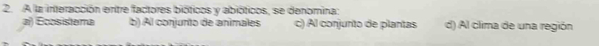 A la interacción entre factores bióticos y abióticos, se denomina:
a) Écosistema b) Al conjunto de animales c) Al conjunto de plantas d) Al clima de una región