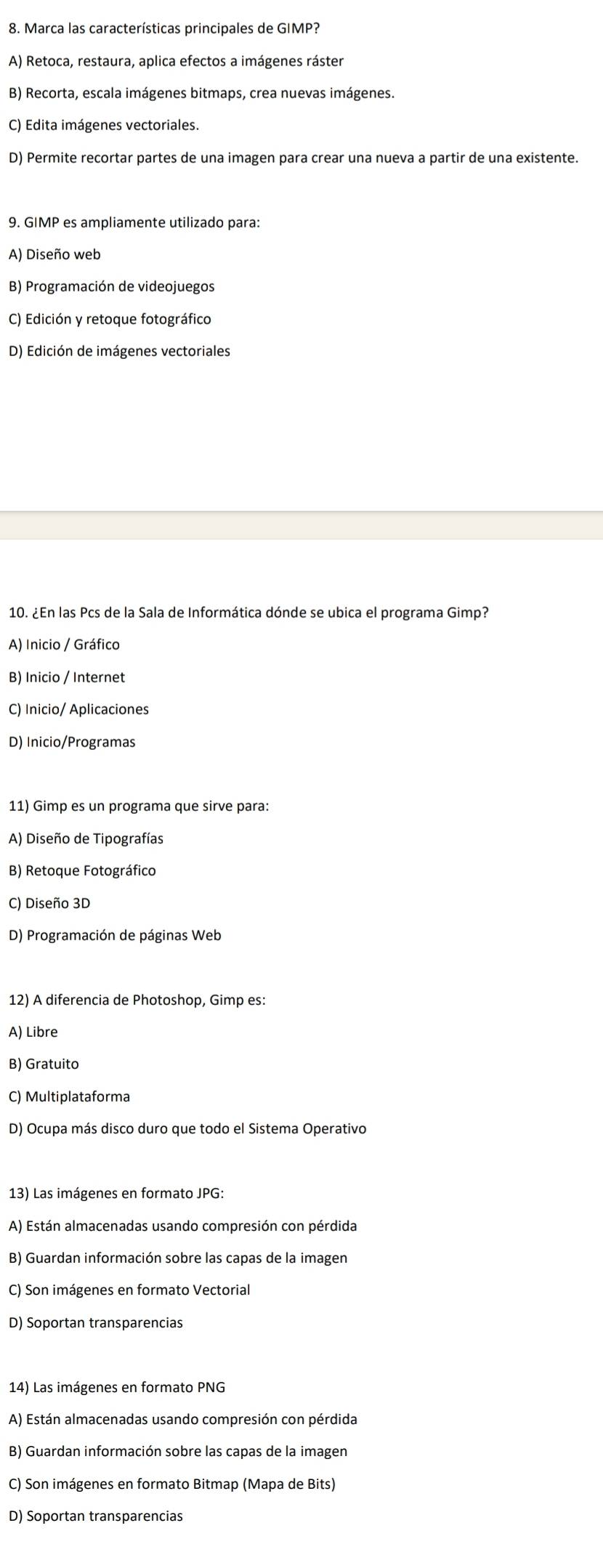 Marca las características principales de GIMP?
A) Retoca, restaura, aplica efectos a imágenes ráster
B) Recorta, escala imágenes bitmaps, crea nuevas imágenes.
C) Edita imágenes vectoriales.
D) Permite recortar partes de una imagen para crear una nueva a partir de una existente.
9. GIMP es ampliamente utilizado para:
A) Diseño web
B) Programación de videojuegos
C) Edición y retoque fotográfico
D) Edición de imágenes vectoriales
10. ¿En las Pcs de la Sala de Informática dónde se ubica el programa Gimp?
A) Inicio / Gráfico
B) Inicio / Internet
C) Inicio/ Aplicaciones
D) Inicio/Programas
11) Gimp es un programa que sirve para:
A) Diseño de Tipografías
B) Retoque Fotográfico
C) Diseño 3D
D) Programación de páginas Web
12) A diferencia de Photoshop, Gimp es:
A) Libre
B) Gratuito
C) Multiplataforma
D) Ocupa más disco duro que todo el Sistema Operativo
13) Las imágenes en formato JPG:
A) Están almacenadas usando compresión con pérdida
B) Guardan información sobre las capas de la imagen
C) Son imágenes en formato Vectorial
D) Soportan transparencias
14) Las imágenes en formato PNG
A) Están almacenadas usando compresión con pérdida
B) Guardan información sobre las capas de la imagen
C) Son imágenes en formato Bitmap (Mapa de Bits)
D) Soportan transparencias