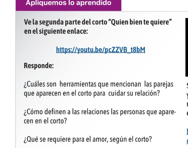 Apliquemos lo aprendido 
Ve la segunda parte del corto “Quien bien te quiere” 
en el siguiente enlace: 
https://youtu.be/pcZZVB_t8bM 
Responde: 
¿Cuáles son herramientas que mencionan las parejas 
que aparecen en el corto para cuidar su relación? 
¿Cómo definen a las relaciones las personas que apare- 
cen en el corto? 
¿Qué se requiere para el amor, según el corto?