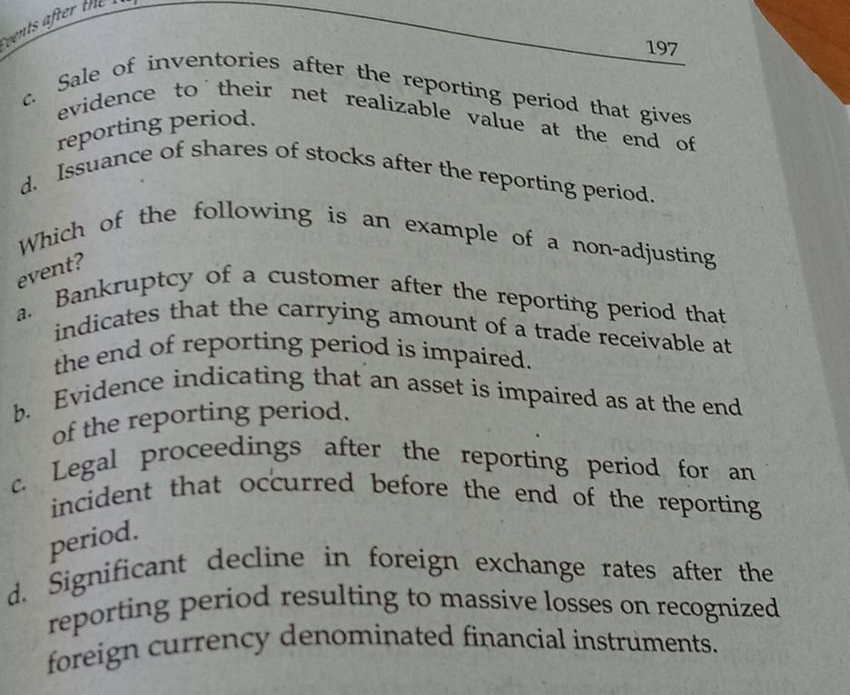 vents after the 
197
c. Sale of inventories after the reporting period that gives
evidence to their net realizable value at the end of 
reporting period.
d. Issuance of shares of stocks after the reporting period.
Which of the following is an example of a non-adjusting
event?
a. Bankruptcy of a customer after the reporting period that
indicates that the carrying amount of a trade receivable at
the end of reporting period is impaired.
b. Evidence indicating that an asset is impaired as at the end
of the reporting period.
c. Legal proceedings after the reporting period for an
incident that occurred before the end of the reporting 
period.
d. Significant decline in foreign exchange rates after the
reporting period resulting to massive losses on recognized
foreign currency denominated financial instruments.