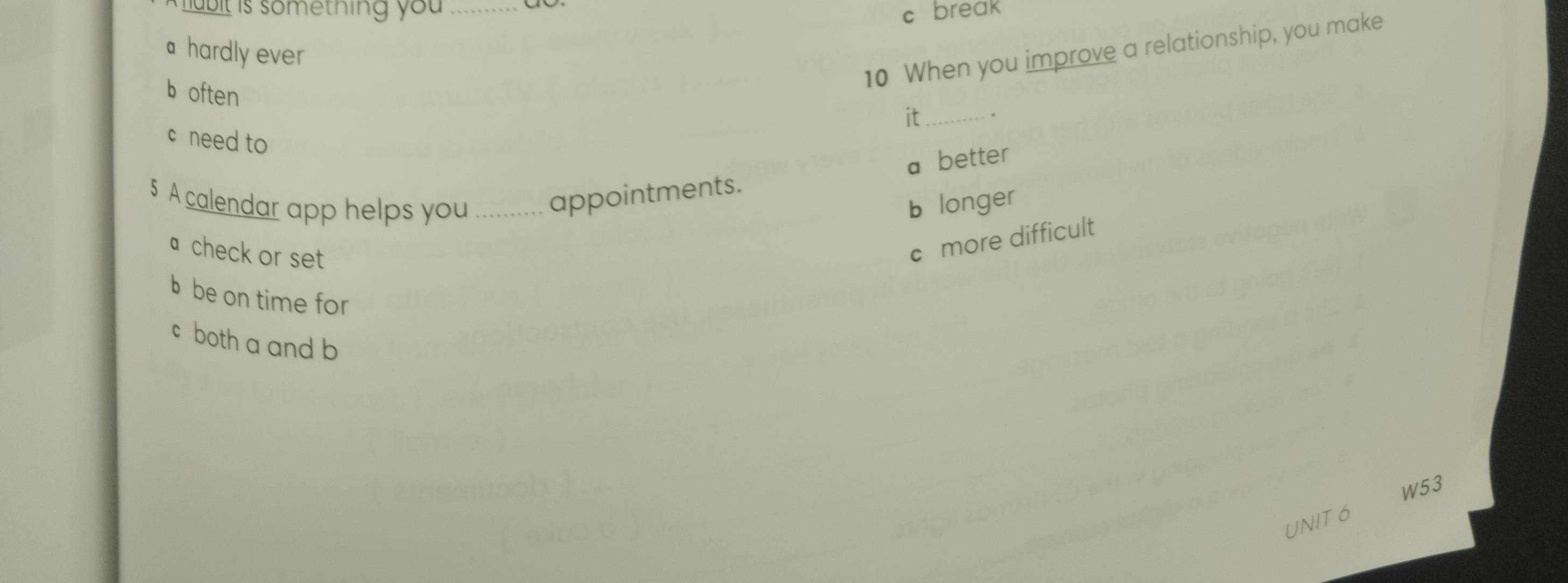 lubit is something you _
c break
10 When you improve a relationship, you make
a hardly ever
b often
it_ .
c need to
a better
5 A calendar app helps you_ appointments.
b longer
a check or set
c more difficult
b be on time for
c both a and b
W53
UNIT 6