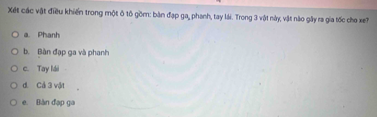 Xét các vật điều khiến trong một ô tô gồm: bàn đạp ga_1 phanh, tay lái. Trong 3 vật này, vật nào gây ra gia tốc cho xe?
a. Phanh
b. Bàn đạp ga và phanh
c. Tay lái
d. Cả 3 vật
e. Bàn đạp ga