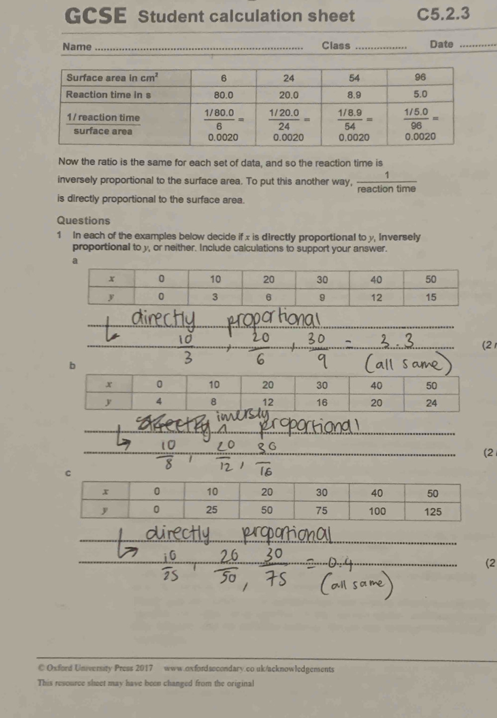 GCSE Student calculation sheet C5.2.3
Name _Class _Date_
Now the ratio is the same for each set of data, and so the reaction time is
inversely proportional to the surface area. To put this another way,  1/reactiontime 
is directly proportional to the surface area.
Questions
1 In each of the examples below decide if x is directly proportional to y, Inversely
proportional to y, or neither. Include calculations to support your answer.
a
(2
b
(2
C
_
(2
© Oxford University Press 2017 www.oxfordsecondary.co.uk/acknowledgements
This resource sheet may have been changed from the original