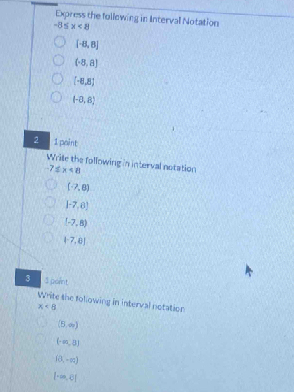 Express the following in Interval Notation
-8≤ x<8</tex>
(-8,8)
(-8,8]
[-8,8)
(-8,8)
2 1 point 
Write the following in interval notation
-7≤ x<8</tex>
(-7,8)
[-7,8]
(-7,8)
(-7,8]
3 1 point 
Write the following in interval notation
x<8</tex>
(8,∈fty )
(-∈fty ,8)
(8,-∈fty )
[-∈fty ,8]