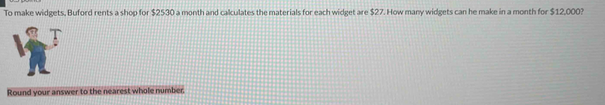 To make widgets, Buford rents a shop for $2530 a month and calculates the materials for each widget are $27. How many widgets can he make in a month for $12,000? 
Round your answer to the nearest whole number.