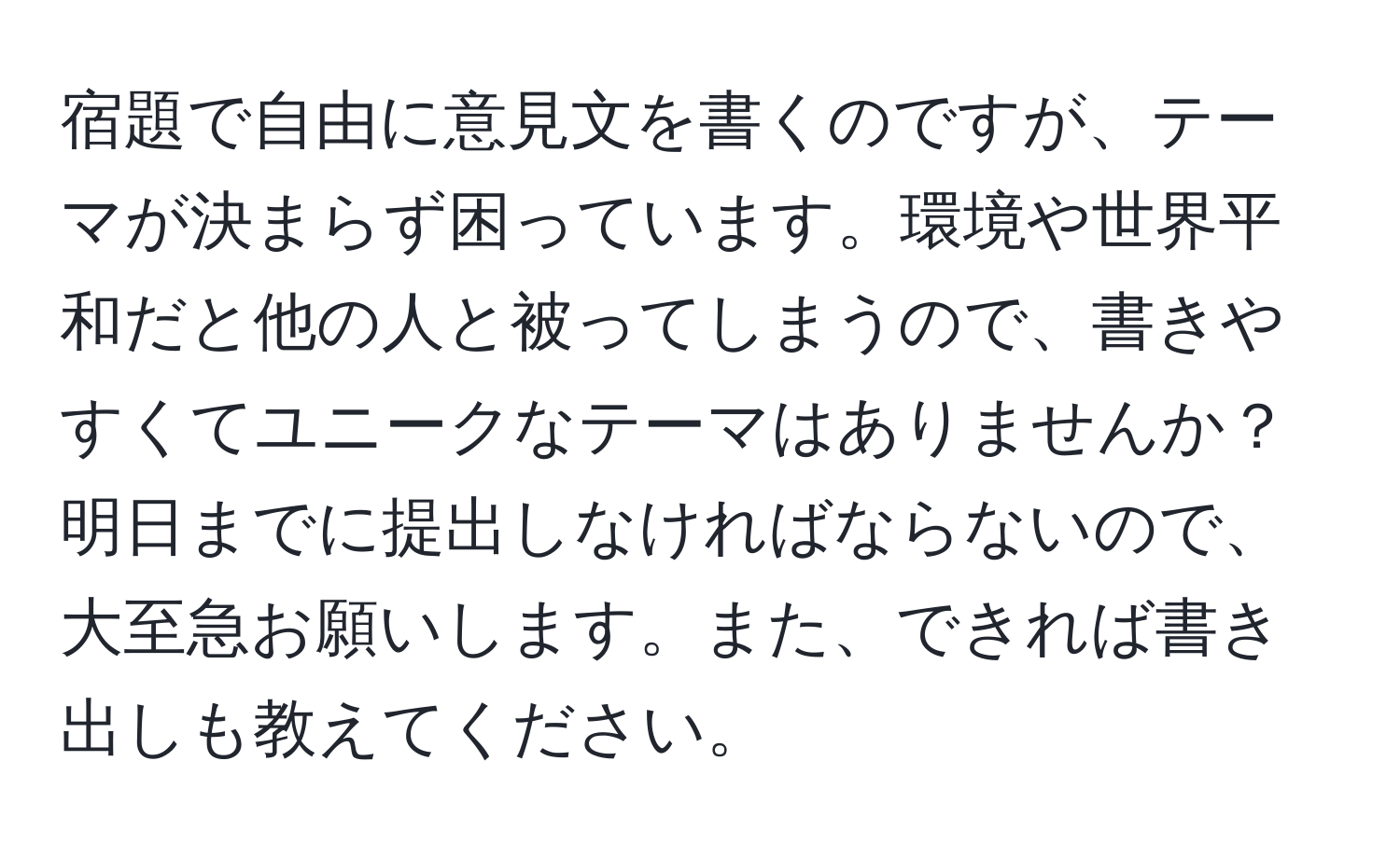 宿題で自由に意見文を書くのですが、テーマが決まらず困っています。環境や世界平和だと他の人と被ってしまうので、書きやすくてユニークなテーマはありませんか？明日までに提出しなければならないので、大至急お願いします。また、できれば書き出しも教えてください。