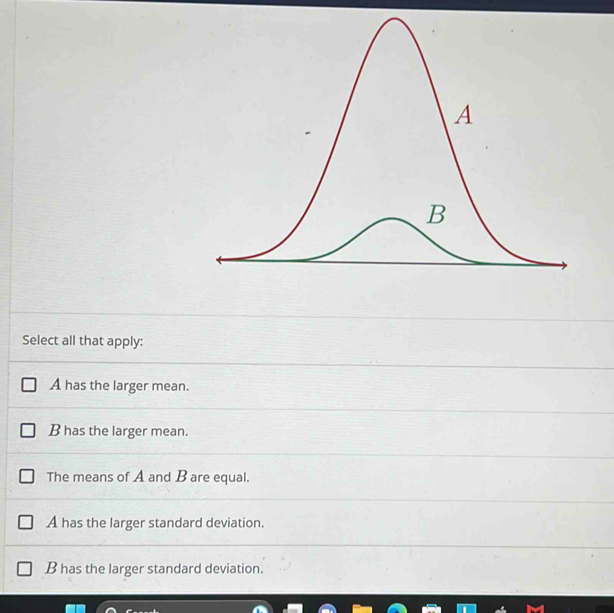 Select all that apply:
A has the larger mean.
B has the larger mean.
The means of A and B are equal.
A has the larger standard deviation.
B has the larger standard deviation.