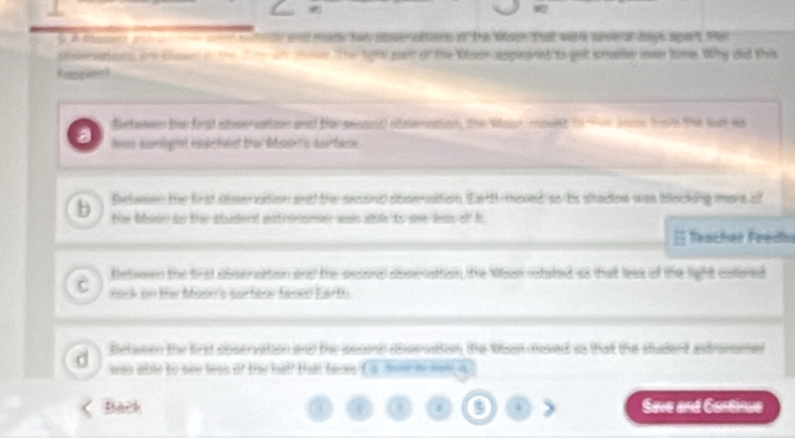 A same w a od bettde wh made two sser aftions of the Maue that werd ses o ys apes son 
aos ahe clsen o the w ter te to9 poslt of the Wlse aspinaned to pelt smalle looe tame. Why did this 
hnsion? 
Befason te ft sboerstion and the seaand abenatton he stso mont to tee some tie thie bat ws 
nos samlitot cndcteed the beirp surtan 
pelween the frst slee ation and the secand abseration Ead toved so ts sraon was blscking mare cl 
b 
the buso ao thr caderd ant seeer ands shile to see bos of h 
Teacher Feadl 
between the trat absersation and te accard abscnaton the Man istated as that les of the light colered 
eack on the Moor's surfere faced Earth 
d Between the first observation and the sesand abervaton the tuan mved as that the student atronamer 
was able to see less of the half that fares t s =m h = s
Back Seve and Continue