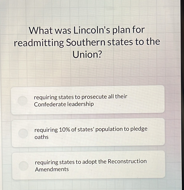 What was Lincoln's plan for
readmitting Southern states to the
Union?
requiring states to prosecute all their
Confederate leadership
requiring 10% of states' population to pledge
oaths
requiring states to adopt the Reconstruction
Amendments