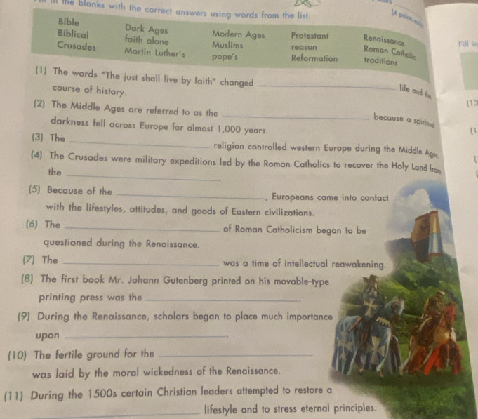 the blanks with the correct answers using words from the list. 
[4 point es 
Bible Dark Ages Modern Ages Protestant Renaissance 
Biblical faith alone Muslims reason Roman Catholic Fill in 
Crusades Martin Luther's pope's Reformation traditions 
(1) The words “The just shall live by faith” changed_ 
course of history. 
life and the 
(13 
(2) The Middle Ages are referred to as the 
_because a spiritual (1 
darkness fell across Europe for almost 1,000 years. 
(3) The _religion controlled western Europe during the Middle A_ 
(4) The Crusades were military expeditions led by the Roman Catholics to recover the Holy Land from 
the_ 
(5) Because of the _, Europeans came into contact 
with the lifestyles, attitudes, and goods of Eastern civilizations. 
(6) The _of Roman Catholicism began to be 
questioned during the Renaissance. 
(7) The _was a time of intellectual reawakening. 
(8) The first book Mr. Johann Gutenberg printed on his movable-type 
printing press was the_ 
. 
(9) During the Renaissance, scholars began to place much importance 
upon_ 
. 
(10) The fertile ground for the_ 
was laid by the moral wickedness of the Renaissance. 
(11) During the 1500s certain Christian leaders attempted to restore a 
_lifestyle and to stress eternal principles.