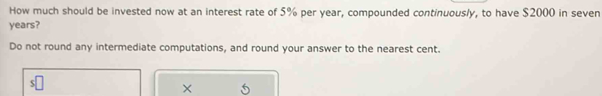 How much should be invested now at an interest rate of 5% per year, compounded continuously, to have $2000 in seven
years? 
Do not round any intermediate computations, and round your answer to the nearest cent. 
×