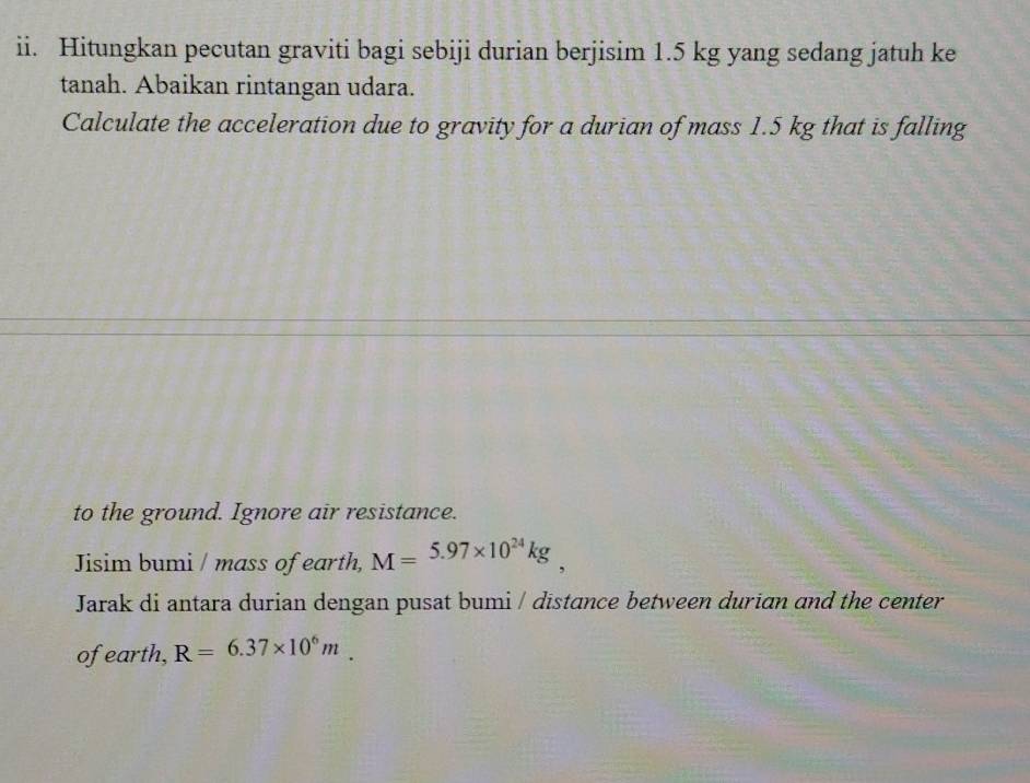 Hitungkan pecutan graviti bagi sebiji durian berjisim 1.5 kg yang sedang jatuh ke 
tanah. Abaikan rintangan udara. 
Calculate the acceleration due to gravity for a durian of mass 1.5 kg that is falling 
to the ground. Ignore air resistance. 
Jisim bumi / mass of earth, M=5.97* 10^(24)kg
Jarak di antara durian dengan pusat bumi / dīstance between durian and the center 
ofearth, R=6.37* 10^6m.