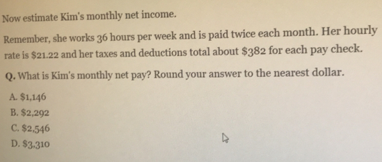 Now estimate Kim's monthly net income.
Remember, she works 36 hours per week and is paid twice each month. Her hourly
rate is $21.22 and her taxes and deductions total about $382 for each pay check.
Q. What is Kim's monthly net pay? Round your answer to the nearest dollar.
A. $1,146
B. $2,292
C. $2,546
D. $3,310