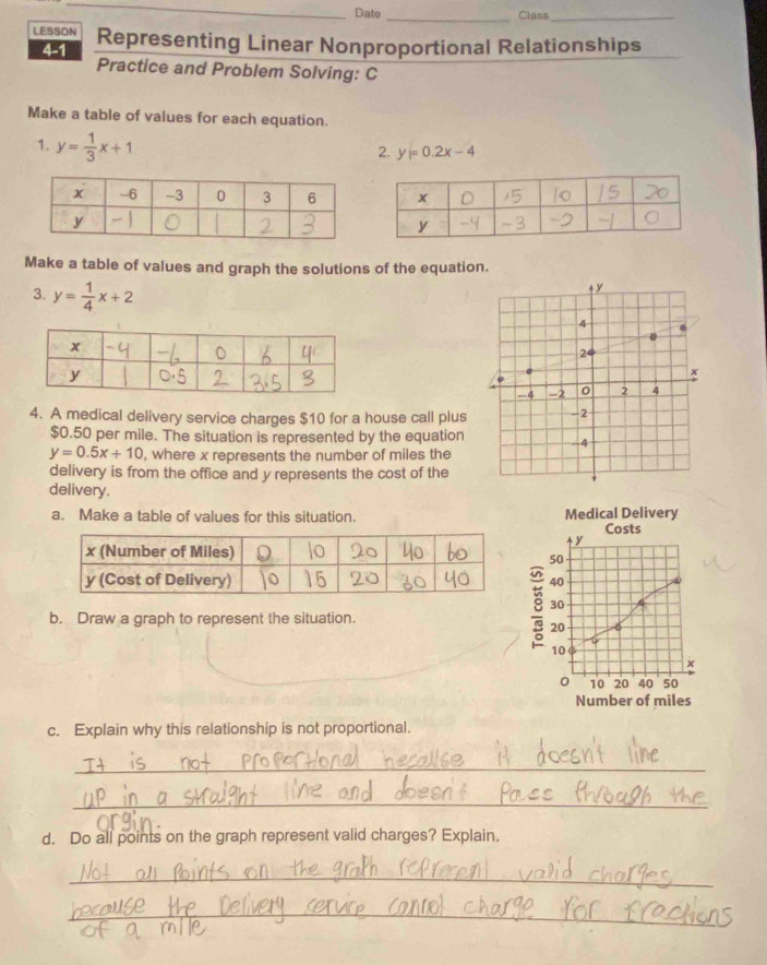 Date_ Class_ 
LESSON Representing Linear Nonproportional Relationships 
4-1 Practice and Problem Solving: C 
Make a table of values for each equation. 
1. y= 1/3 x+1
2. y=0.2x-4
Make a table of values and graph the solutions of the equation.
+ y
3. y= 1/4 x+2 4
2
0
-4 -2 0 2 4
4. A medical delivery service charges $10 for a house call plus -2
$0.50 per mile. The situation is represented by the equation -4
y=0.5x+10 , where x represents the number of miles the 
delivery is from the office and y represents the cost of the 
delivery. 
a. Make a table of values for this situation. Medical Delivery 
Costs
4y
50
40
b. Draw a graph to represent the situation.
8 30
20
10
x
o 10 20 40 50
Number of miles
c. Explain why this relationship is not proportional. 
_ 
_ 
d. Do all points on the graph represent valid charges? Explain. 
_ 
_