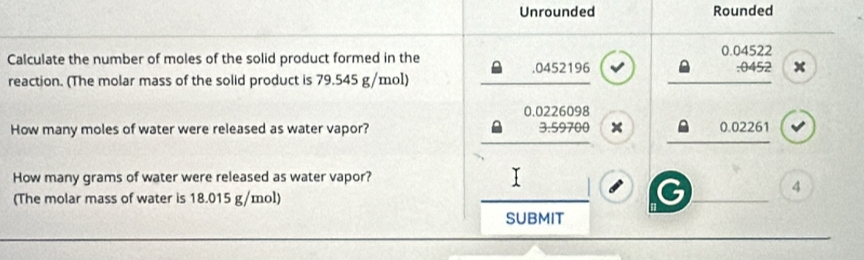 Unrounded Rounded
Calculate the number of moles of the solid product formed in the. 0452196 0.04522 :0452 x
reaction. (The molar mass of the solid product is 79.545 g/mol)
0.0226098
How many moles of water were released as water vapor? 3.59700 x 0.02261
How many grams of water were released as water vapor?
4
(The molar mass of water is 18.015 g/mol)
SUBMIT