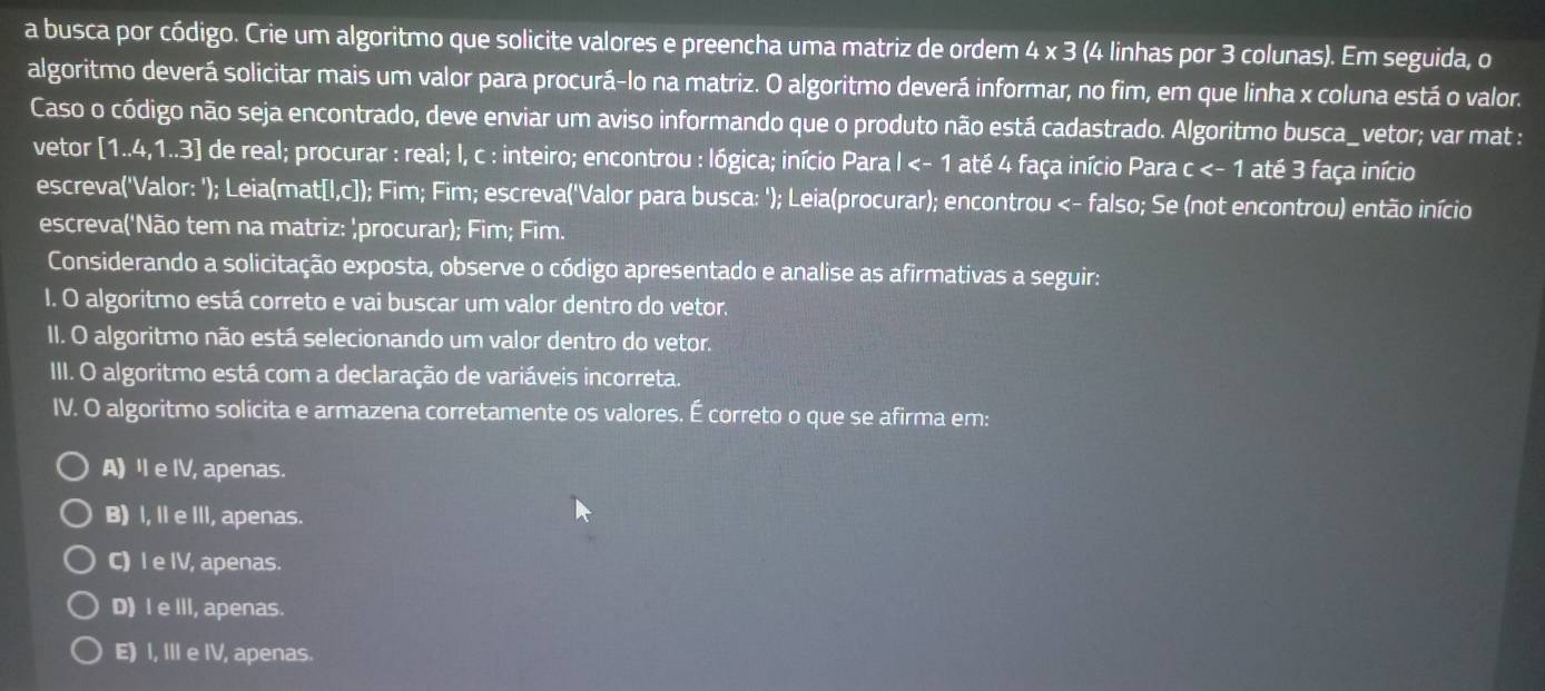 a busca por código. Crie um algoritmo que solicite valores e preencha uma matriz de ordem 4 x 3 (4 linhas por 3 colunas). Em seguida, o
algoritmo deverá solicitar mais um valor para procurá-lo na matriz. O algoritmo deverá informar, no fim, em que linha x coluna está o valor.
Caso o código não seja encontrado, deve enviar um aviso informando que o produto não está cadastrado. Algoritmo busca_vetor; var mat :
vetor [1..4,1..3] de real; procurar : real; I, c : inteiro; encontrou : lógica; início Para I <<tex>- 1 até 4 faça início Para c <- 1 até 3 faça início
escreva('Valor: '); Leia(mat[l,c]); Fim; Fim; escreva('Valor para busca: '); Leia(procurar); encontrou <- falso; Se (not encontrou) então início
escreva('Não tem na matriz: 'procurar); Fim; Fim.
Considerando a solicitação exposta, observe o código apresentado e analise as afirmativas a seguir:
I. O algoritmo está correto e vai buscar um valor dentro do vetor.
II. O algoritmo não está selecionando um valor dentro do vetor.
III. O algoritmo está com a declaração de variáveis incorreta.
IV. O algoritmo solicita e armazena corretamente os valores. É correto o que se afirma em:
A) l e IV, apenas.
B) I, II e III, apenas.
C) I e IV, apenas.
D) I e III, apenas.
E) I, III e IV, apenas.