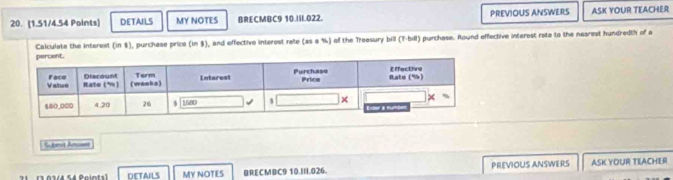 DETAILS MY NOTES BRECMBC9 10.III.022. PREVIOUS ANSWERS ASK YOUR TEACHER 
Calculate the interest (in $), purchase price (in $), and effective interest rate (as a %) of the Treasury bill (T-bill) purchase. Round effective interest rate to the nearest hundredth of a 
Submit Anme 
2 1 (3 03/4 54 Poiots] DETAILS MY NOTES BRECMBC9 10.III.026. PREVIOUS ANSWERS ASK YOUR TEACHER