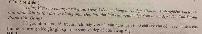 ''Tiếng Việt của chúng ta rất giàu. Tiếng Việt của chúng ta rất đẹp. Giàu bởi kinh nghiệm đấu tranh 
của nhân đân ta lầu đời và phong phú. Đẹp bởi tâm hồn của người Việt Nam ta rất đẹp'' (Cổ Thủ Tưởng 
Phạm Văn Đồng) 
Từ góc nhìn của giới trẻ, anh/chị hãy viết bài văn nghị luận (600 chữ) về chủ đề: Trách nhiệm của 
thể hệ trẻ trong việc giữ gìn sự trong sáng và đẹp đề của Tiếng Việt.