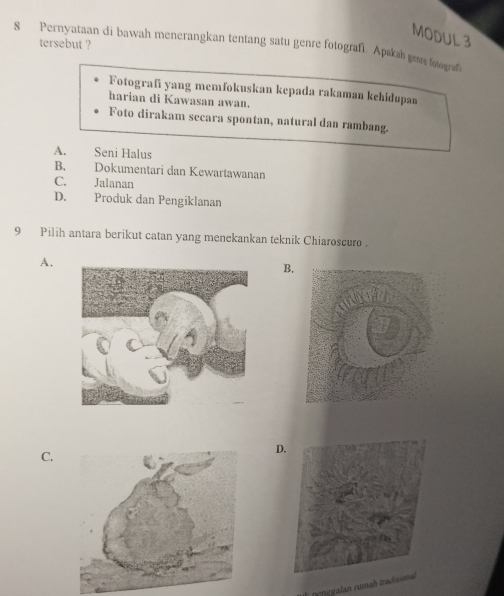 MODUL 3
8 Pernyataan di bawah menerangkan tentang satu genre fotografi. Apakah genre foograf tersebut ?
Fotografi yang memfokuskan kepada rakaman kehidupan
harian di Kawasan awan.
Foto dirakam secara spontan, natural dan rambang.
A. Seni Halus
B. Dokumentari dan Kewartawanan
C. Jalanan
D. Produk dan Pengiklanan
9 Pilih antara berikut catan yang menekankan teknik Chiaroscuro .
A.
B.
C.
D
penegalan rumah