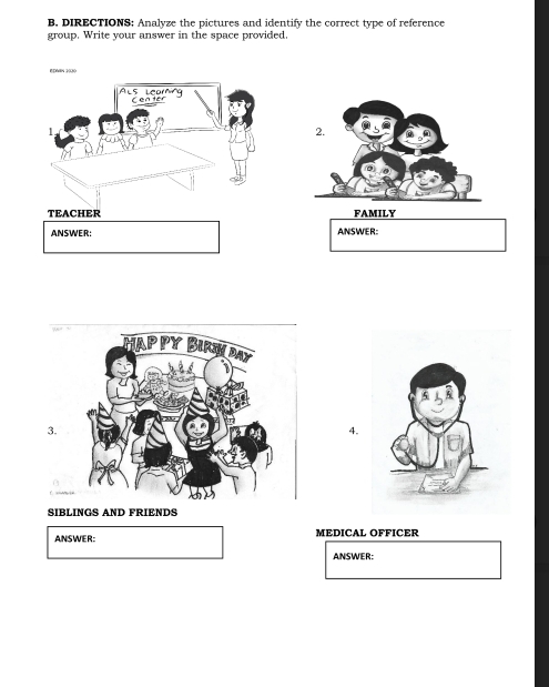 B, DIRECTIONS; Analyze the pictures and identify the correct type of reference 
group. Write your answer in the space provided. 
TEACHER FAMILY 
ANSWER: ANSWER: 
3. 
4. 
SIBLINGS AND FRIENDS 
ANSWER: MEDICAL OFFICER 
ANSWER: