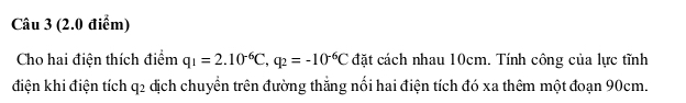 Cho hai điện thích điểm q_1=2.10^(-6)C, q_2=-10^(-6)C đặt cách nhau 10cm. Tính công của lực tĩnh 
điện khi điện tích q2 dịch chuyển trên đường thắng nổi hai điện tích đó xa thêm một đoạn 90cm.