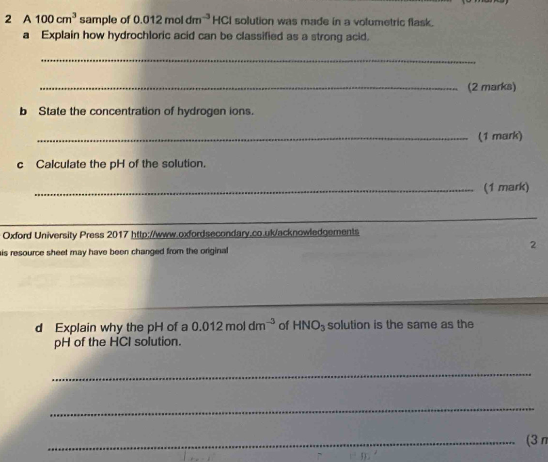 A 100cm^3 sample of 0.012moldm^(-3) HC CI solution was made in a volumetric flask. 
a Explain how hydrochloric acid can be classified as a strong acid. 
_ 
_(2 marks) 
b State the concentration of hydrogen ions. 
_(1 mark) 
c Calculate the pH of the solution. 
_(1 mark) 
_ 
_ 
Oxford University Press 2017 http://www.oxfordsecondary.co.uk/acknowledgements 
his resource sheet may have been changed from the original 
2 
d Explain why the pH of a 0.012moldm^(-3) of HNO_3 solution is the same as the 
pH of the HCI solution. 
_ 
_ 
_(3 π