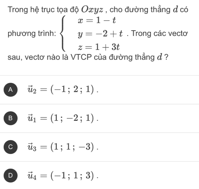 Trong hệ trục tọa độ Oxyz , cho đường thẳng đ có
phương trình: beginarrayl x=1-t y=-2+t z=1+3tendarray.. Trong các vecto
sau, vectơ nào là VTCP của đường thẳng ở ?
A vector u_2=(-1;2;1).
B vector u_1=(1;-2;1).
C vector u_3=(1;1;-3).
D vector u_4=(-1;1;3).