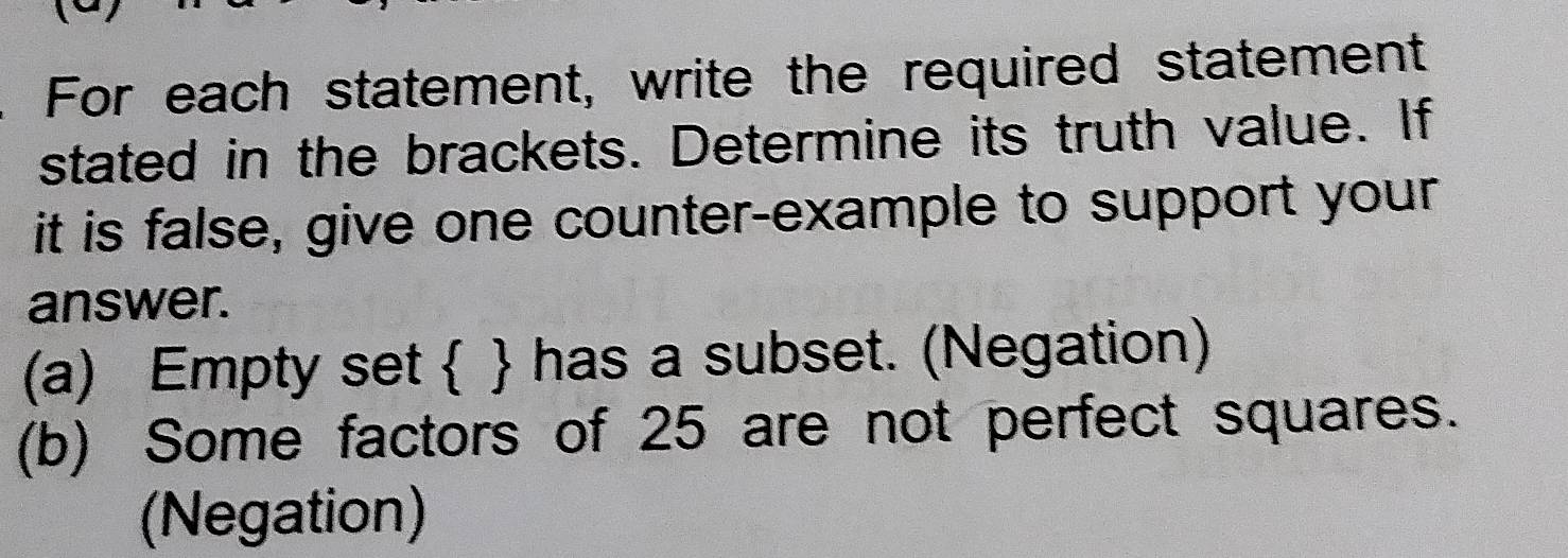 For each statement, write the required statement
stated in the brackets. Determine its truth value. If
it is false, give one counter-example to support your
answer.
(a) Empty set   has a subset. (Negation)
(b) Some factors of 25 are not perfect squares.
(Negation)