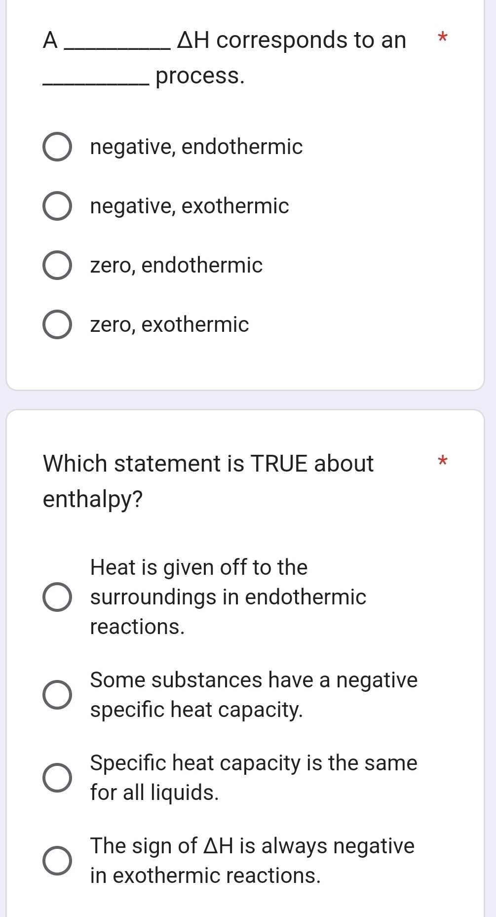 △ H
A _corresponds to an *
_process.
negative, endothermic
negative, exothermic
zero, endothermic
zero, exothermic
Which statement is TRUE about
*
enthalpy?
Heat is given off to the
surroundings in endothermic
reactions.
Some substances have a negative
specific heat capacity.
Specific heat capacity is the same
for all liquids.
The sign of △ H is always negative
in exothermic reactions.