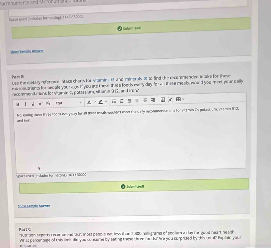 Macronutrients and Micronutre t f u 
Space used (includes formatting): 1145 / 30000
Submitted! 
Show Sample Answer 
Part B 
Use the dietary reference intake charts for vitamins ⑫ and minerals ⑫ to find the recommended intake for these 
micronutrients for people your age. If you ate these three foods every day for all three meals, would you meet your daily 
recommendations for vitamin C, potassium, vitamin B12, and iron? 
B I u x^2x_2 12pt 
No, eating these three foods every day for all three meals wouldn't meet the daily recommendations for vitamin C< potassium, vitamin B12, 
and iron. 
Space used (includes formatting):  163 / 30000
Submitted! 
Show Sample Answer 
Part C 
Nutrition experts recommend that most people eat less than 2,300 milligrams of sodium a day for good heart health. 
What percentage of this limit did you consume by eating these three foods? Are you surprised by this total? Explain your 
response.