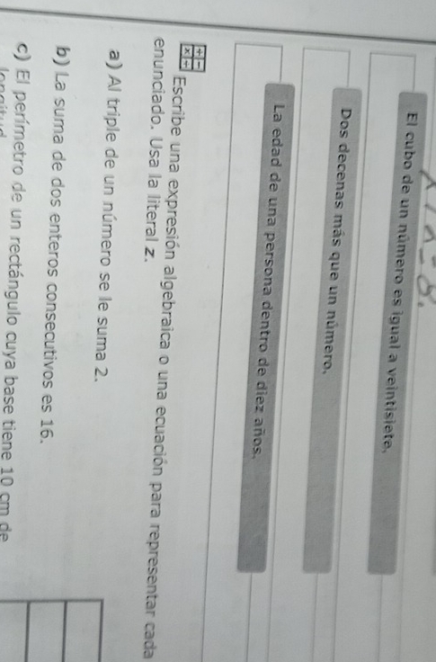 El cubo de un número es igual a veintisiete, 
Dos decenas más que un número, 
La edad de una persona dentro de diez años. 
x ÷ Escribe una expresión algebraica o una ecuación para representar cada 
enunciado. Usa la literal z. 
a) Al triple de un número se le suma 2. 
b) La suma de dos enteros consecutivos es 16. 
c) El perímetro de un rectángulo cuya base tiene 10 cm de