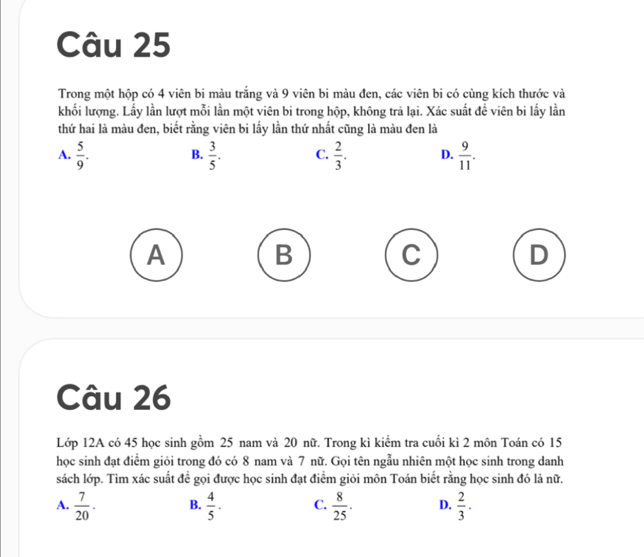 Trong một hộp có 4 viên bi màu trắng và 9 viên bi màu đen, các viên bi có cùng kích thước và
khối lượng. Lấy lần lượt mỗi lần một viên bi trong hộp, không trả lại. Xác suất để viên bi lấy lần
thứ hai là màu đen, biết rằng viên bi lấy lần thứ nhất cũng là màu đen là
A.  5/9 .  3/5 .  2/3 .  9/11 . 
B.
C.
D.
A
B
D
Câu 26
Lớp 12A có 45 học sinh gồm 25 nam và 20 nữ. Trong kì kiểm tra cuối kì 2 môn Toán có 15
học sinh đạt điểm giỏi trong đó có 8 nam và 7 nữ. Gọi tên ngẫu nhiên một học sinh trong danh
sách lớp. Tìm xác suất để gọi được học sinh đạt điểm giỏi môn Toán biết rằng học sinh đó là nữ.
A.  7/20 .  4/5 ·  8/25 .  2/3 . 
B.
C.
D.