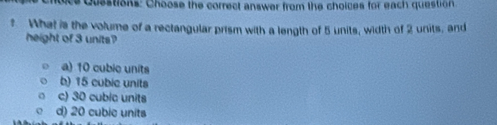 ce Questions: Choose the correct answer from the choices for each question
What is the volume of a rectangular prism with a length of 5 units, width of 2 units, and
height of 3 units?
a) 10 cubie units
b) 15 cubic units
c) 30 cubic units
d) 20 cubic units