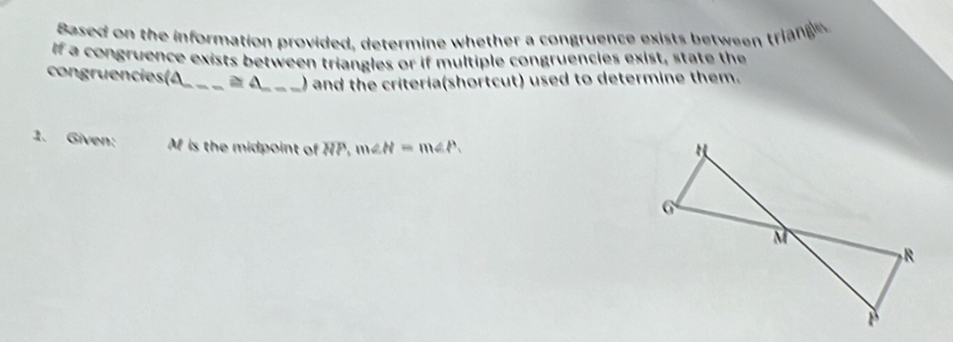 Based on the information provided, determine whether a congruence exists between triang 
If a congruence exists between triangles or if multiple congruencies exist, state the 
congruencies(A_ ≌ △ _) and the criteria(shortcut) used to determine them. 
1. Given: M is the midpoint of TTP, m∠ N=m∠ P.