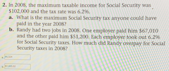 In 2008, the maximum taxable income for Social Security was
$102,000 and the tax rate was 6.2%.
a. What is the maximum Social Security tax anyone could have
paid in the year 2008?
b. Randy had two jobs in 2008. One employer paid him $67,010
and the other paid him $51,200. Each employer took out 6.2%
for Social Security taxes. How much did Randy overpay for Social
Security taxes in 2008?
a. $6,324
b. $1,005.02