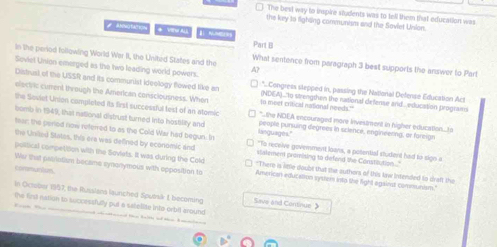 The besl way to inspire students was to tell them that education was
the key to iighing communism and the Sovlet Unsion.
Bogtation Part B
In the period following World War II, the United States and the What sentence from paragraph 3 best supports the answer to Part
Soviet Union emerged as the two leading world powers. A? *.Congress stepped in, passing the National Defense Education Act
Distrust of the USSR and its communist ideology flowed like an (NDEA).."to strengthen the national defense and.. education program
the Soviet Union completed its first successful test of an stomic
m meet critical national needs."
electric current through the American consciousness. When *.the NOEA encouraged more investment in higher education...o
bomb in 1949, that national distrust turned into hostility and languages." people pursuing degrees in science, engineeting, ar fareign
her; the peried now relferred to as the Cold War had begun. In "To receive government loans, a potential student had to sign a
the Uniled States, this era was defined by economic and slatement promising to defend the Constitution ..."
political compettion with the Soviets. It was during the Cold "There is little doubt that the outhors of this law intended to draft the
communium.
Wer that paerintism became synonymous with opposition to American education syster into the fight against communsism."
In October 1957, the Russlans launched Sputsä 1, becoming Save and Continue》
the first nation to successfully put a setellite into orbit around
Th T d ahaed t talth a the hmmln