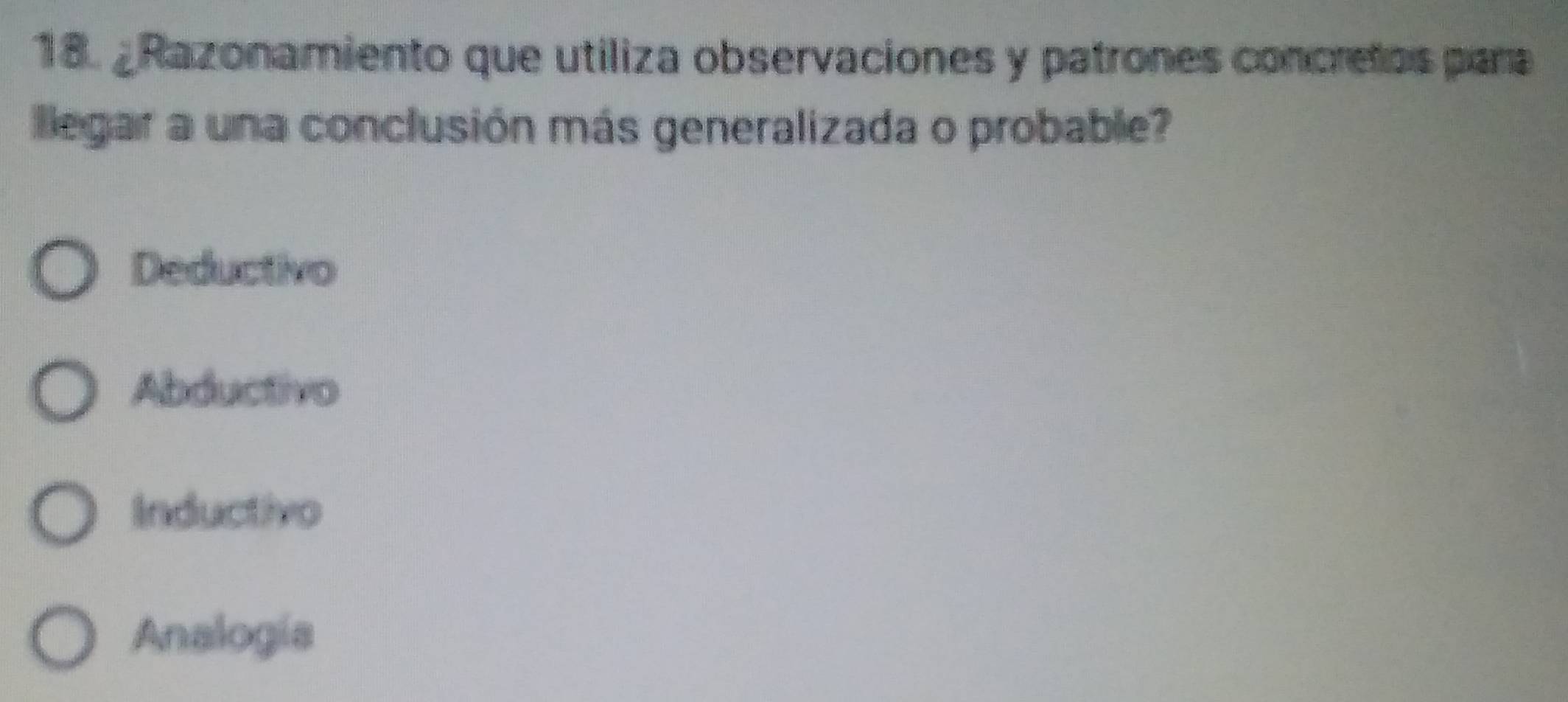 ¿Razonamiento que utiliza observaciones y patrones concretos para
llegar a una conclusión más generalizada o probable?
Deductivo
Abductivo
Inductivo
Analogia