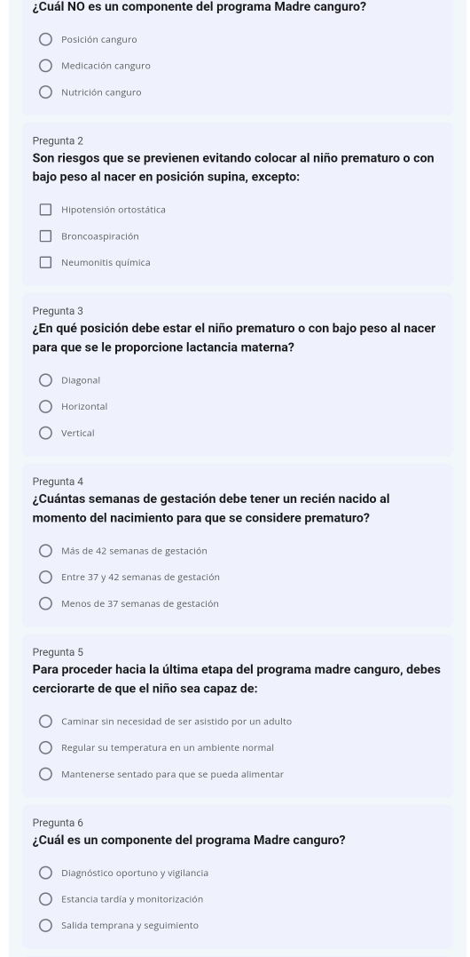 ¿Cuál NO es un componente del programa Madre canguro?
Posición canguro
Medicación canguro
Nutrición canguro
Pregunta 2
Son riesgos que se previenen evitando colocar al niño prematuro o con
bajo peso al nacer en posición supina, excepto:
Hipotensión ortostática
Broncoaspiración
Neumonitis química
Pregunta 3
¿En qué posición debe estar el niño prematuro o con bajo peso al nacer
para que se le proporcione lactancia materna?
Diagonal
Horizontal
Vertical
Pregunta 4
¿Cuántas semanas de gestación debe tener un recién nacido al
momento del nacimiento para que se considere prematuro?
Más de 42 semanas de gestación
Entre 37 y 42 semanas de gestación
Menos de 37 semanas de gestación
Pregunta 5
Para proceder hacia la última etapa del programa madre canguro, debes
cerciorarte de que el niño sea capaz de:
Caminar sin necesidad de ser asistido por un adulto
Regular su temperatura en un ambiente normal
Mantenerse sentado para que se pueda alimentar
Prequnta 6
¿Cuál es un componente del programa Madre canguro?
Diagnóstico oportuno y vigilancia
Estancia tardía y monitorización
Salida temprana y seguimiento