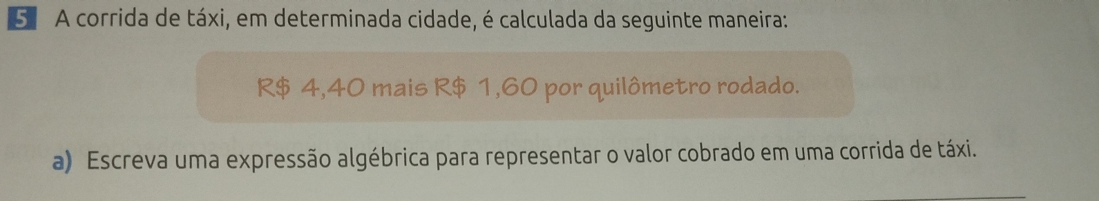 5º A corrida de táxi, em determinada cidade, é calculada da seguinte maneira:
R$ 4,40 mais R$ 1,60 por quilômetro rodado. 
a) Escreva uma expressão algébrica para representar o valor cobrado em uma corrida de táxi.