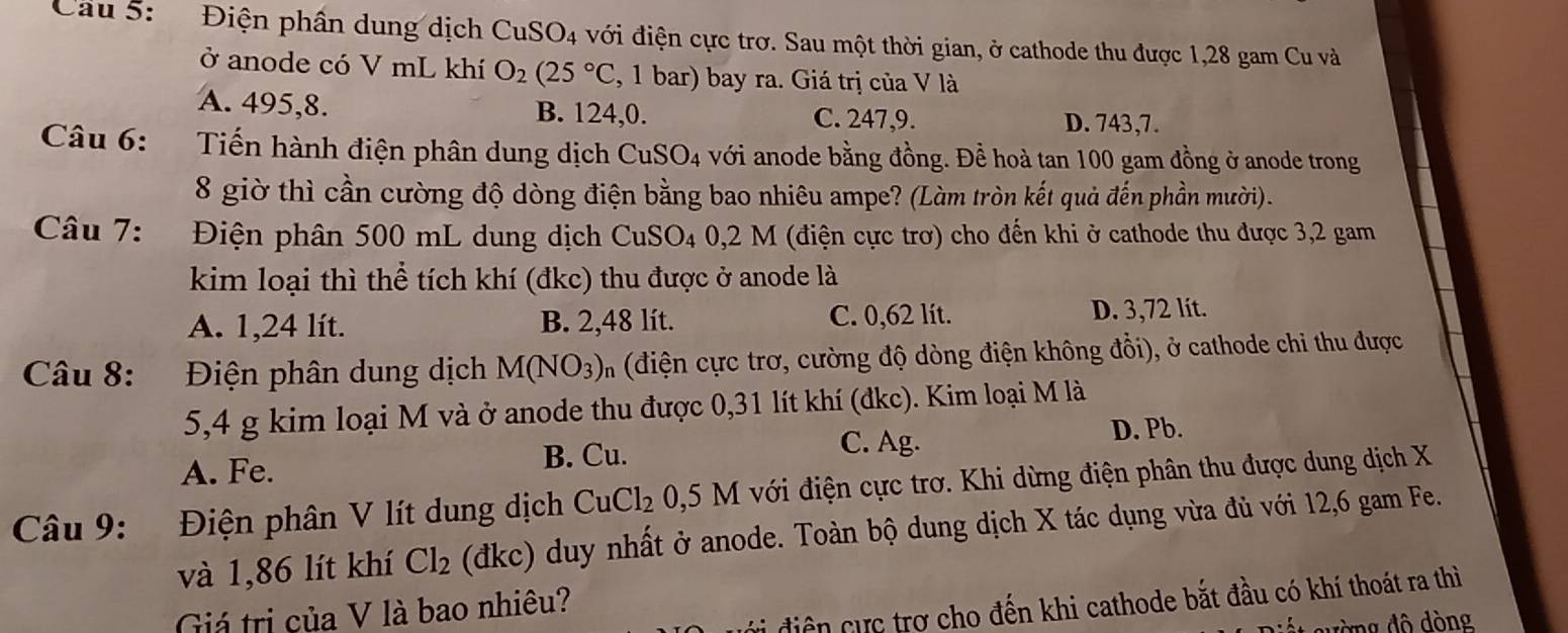 Cầu 5: Điện phân dung dịch CuSO_4 với điện cực trơ. Sau một thời gian, ở cathode thu được 1,28 gam Cu và
ở anode có V mL khí O_2(25°C , 1 bar) bay ra. Giá trị của V là
A. 495,8. B. 124,0. C. 247,9. D. 743,7.
Câu 6: Tiến hành điện phân dung dịch CuSO_4 với anode bằng đồng. Đề hoà tan 100 gam đồng ở anode trong
8 giờ thì cần cường độ dòng điện bằng bao nhiêu ampe? (Làm tròn kết quả đến phần mười).
Câu 7: Điện phân 500 mL dung dịch Cu S O_4 0,2 M I (điện cực trơ) cho đến khi ở cathode thu được 3,2 gam
kim loại thì thể tích khí (đkc) thu được ở anode là
A. 1,24 lít. B. 2,48 lít. C. 0,62 lit.
D. 3,72 lít.
Câu 8: :Điện phân dung dịch M(NO_3) n (điện cực trơ, cường độ dòng điện không đổi), ở cathode chi thu được
5,4 g kim loại M và ở anode thu được 0,31 lít khí (đkc). Kim loại M là
D. Pb.
A. Fe. B. Cu.
C. Ag.
Câu 9: Điện phân V lít dung dịch CuCl_20,5M với điện cực trơ. Khi dừng điện phân thu được dung dịch X
và 1,86 lít khí Cl_2 (đkc) duy nhất ở anode. Toàn bộ dung dịch X tác dụng vừa đủ với 12,6 gam Fe.
vi điện cực trợ cho đến khi cathode bắt đầu có khí thoát ra thì
Giá trị của V là bao nhiêu?
wàng độ dòng