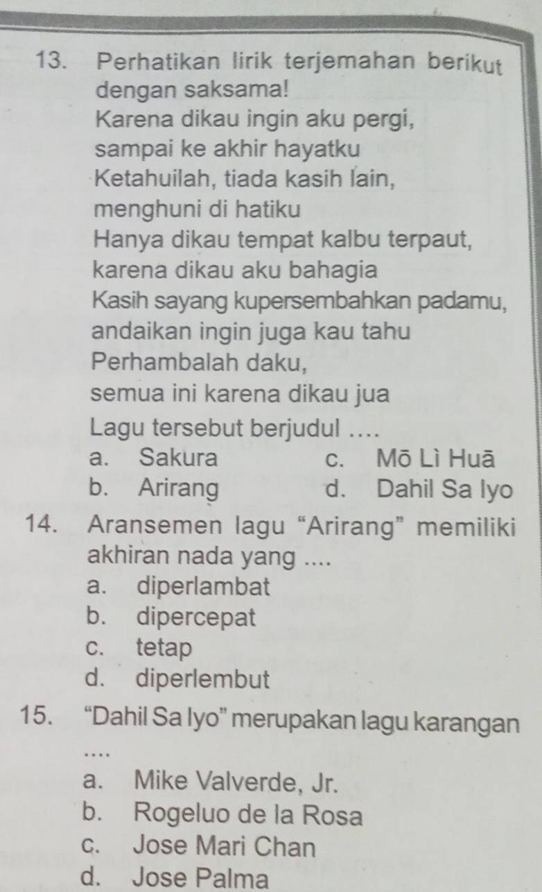 Perhatikan lirik terjemahan berikut
dengan saksama!
Karena dikau ingin aku pergi,
sampai ke akhir hayatku
Ketahuilah, tiada kasih lain,
menghuni di hatiku
Hanya dikau tempat kalbu terpaut,
karena dikau aku bahagia
Kasih sayang kupersembahkan padamu,
andaikan ingin juga kau tahu
Perhambalah daku,
semua ini karena dikau jua
Lagu tersebut berjudul ....
a. Sakura c. Mō Lì Huā
b. Arirang d. Dahil Sa Iyo
14. Aransemen lagu “Arirang” memiliki
akhiran nada yang ....
a. diperlambat
b. dipercepat
c. tetap
d. diperlembut
15. “Dahil Sa Iyo” merupakan lagu karangan
…
a. Mike Valverde, Jr.
b. Rogeluo de la Rosa
c. Jose Mari Chan
d. Jose Palma