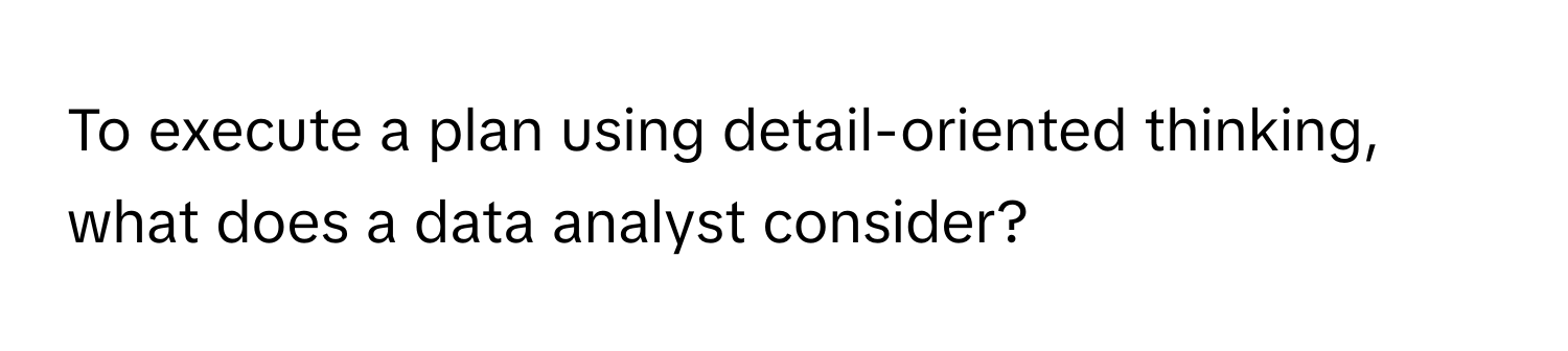 To execute a plan using detail-oriented thinking, what does a data analyst consider?