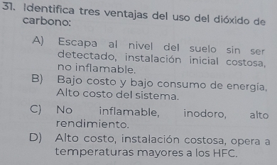 Identifica tres ventajas del uso del dióxido de
carbono:
A) Escapa al nivel del suelo sin ser
detectado, instalación inicial costosa,
no inflamable.
B) Bajo costo y bajo consumo de energía,
Alto costo del sistema.
C) No inflamable, inodoro, alto
rendimiento.
D) Alto costo, instalación costosa, opera a
temperaturas mayores a los HFC.