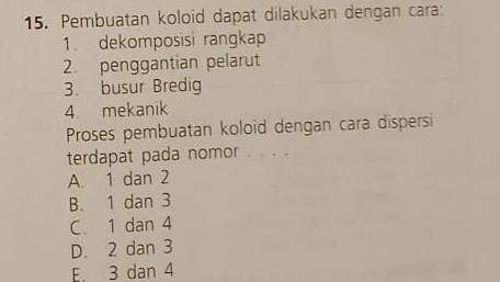 Pembuatan koloid dapat dilakukan dengan cara:
1. dekomposisi rangkap
2. penggantian pelarut
3. busur Bredig
4. mekanik
Proses pembuatan koloid dengan cara dispersi
terdapat pada nomor ..
A. 1 dan 2
B. 1 dan 3
C 1 dan 4
D. 2 dan 3
E. 3 dan 4