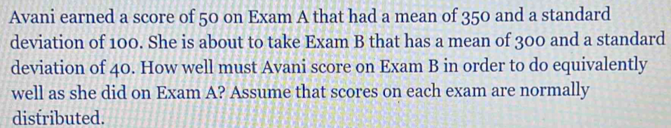 Avani earned a score of 50 on Exam A that had a mean of 350 and a standard 
deviation of 100. She is about to take Exam B that has a mean of 300 and a standard 
deviation of 40. How well must Avani score on Exam B in order to do equivalently 
well as she did on Exam A? Assume that scores on each exam are normally 
distributed.